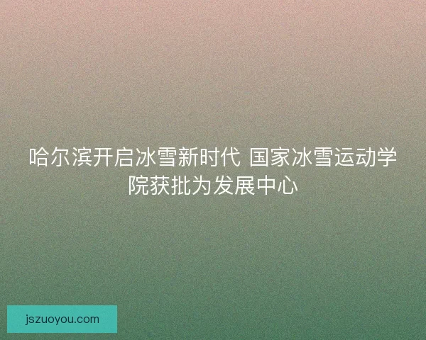 哈尔滨开启冰雪新时代 国家冰雪运动学院获批为发展中心