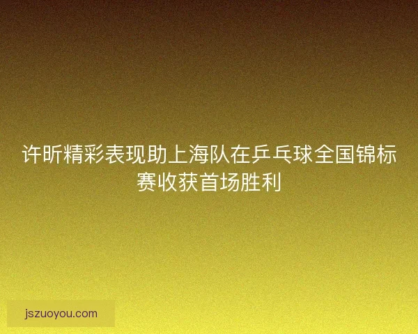 许昕精彩表现助上海队在乒乓球全国锦标赛收获首场胜利 许昕精彩表现助上海队在乒乓球全国锦标赛收获首场胜利