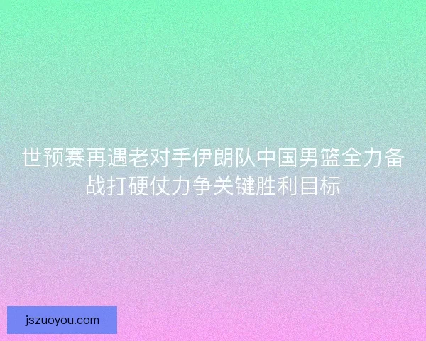 世预赛再遇老对手伊朗队中国男篮全力备战打硬仗力争关键胜利目标