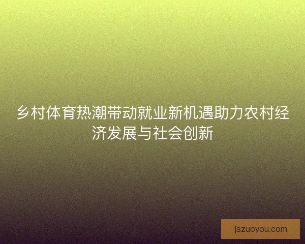 乡村体育热潮带动就业新机遇助力农村经济发展与社会创新