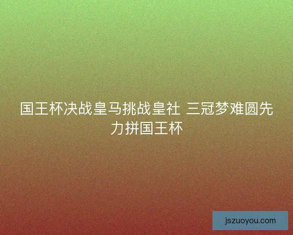 国王杯决战皇马挑战皇社 三冠梦难圆先力拼国王杯