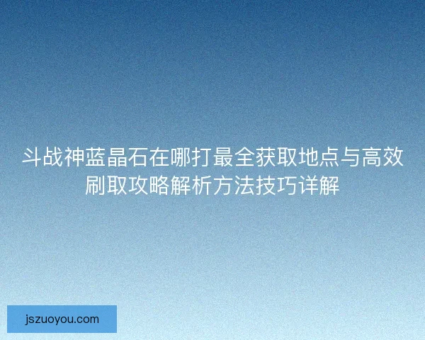 斗战神蓝晶石在哪打最全获取地点与高效刷取攻略解析方法技巧详解