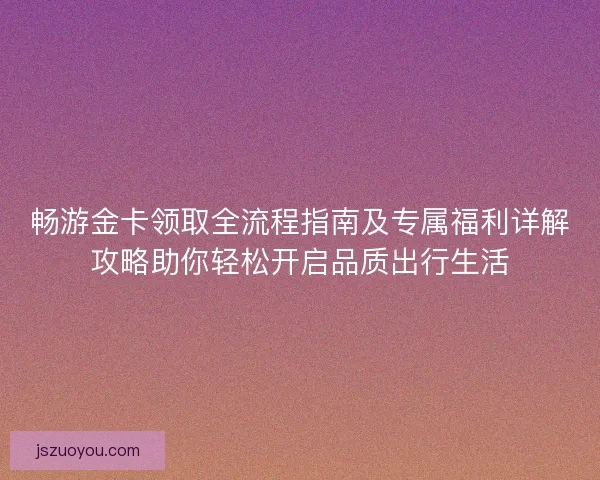 畅游金卡领取全流程指南及专属福利详解攻略助你轻松开启品质出行生活