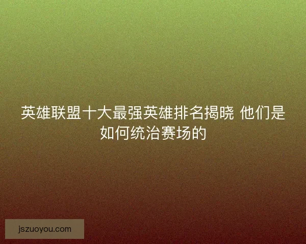 英雄联盟十大最强英雄排名揭晓 他们是如何统治赛场的
