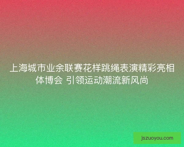 上海城市业余联赛花样跳绳表演精彩亮相体博会 引领运动潮流新风尚