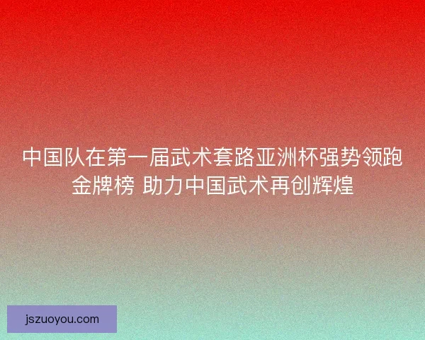 中国队在第一届武术套路亚洲杯强势领跑金牌榜 助力中国武术再创辉煌