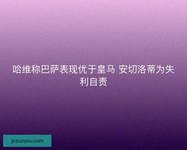哈维称巴萨表现优于皇马 安切洛蒂为失利自责