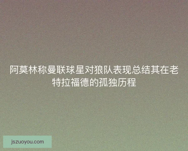 阿莫林称曼联球星对狼队表现总结其在老特拉福德的孤独历程