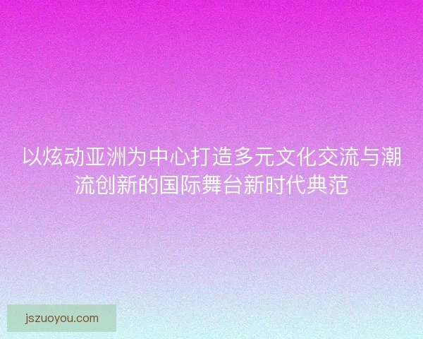 以炫动亚洲为中心打造多元文化交流与潮流创新的国际舞台新时代典范