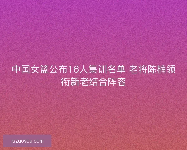 中国女篮公布16人集训名单 老将陈楠领衔新老结合阵容 中国女篮公布16人集训名单 老将陈楠领衔新老结合阵容