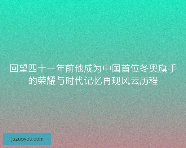 回望四十一年前他成为中国首位冬奥旗手的荣耀与时代记忆再现风云历程 回望四十一年前他成为中国首位冬奥旗手的荣耀与时代记忆再现风云历程