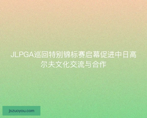 JLPGA巡回特别锦标赛启幕促进中日高尔夫文化交流与合作
