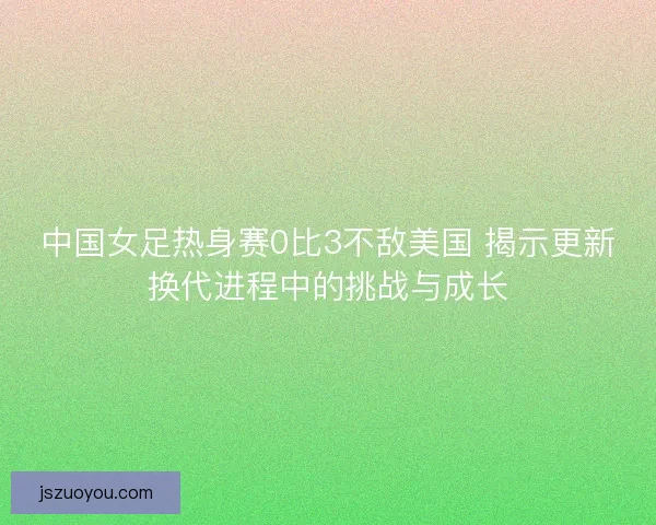中国女足热身赛0比3不敌美国 揭示更新换代进程中的挑战与成长